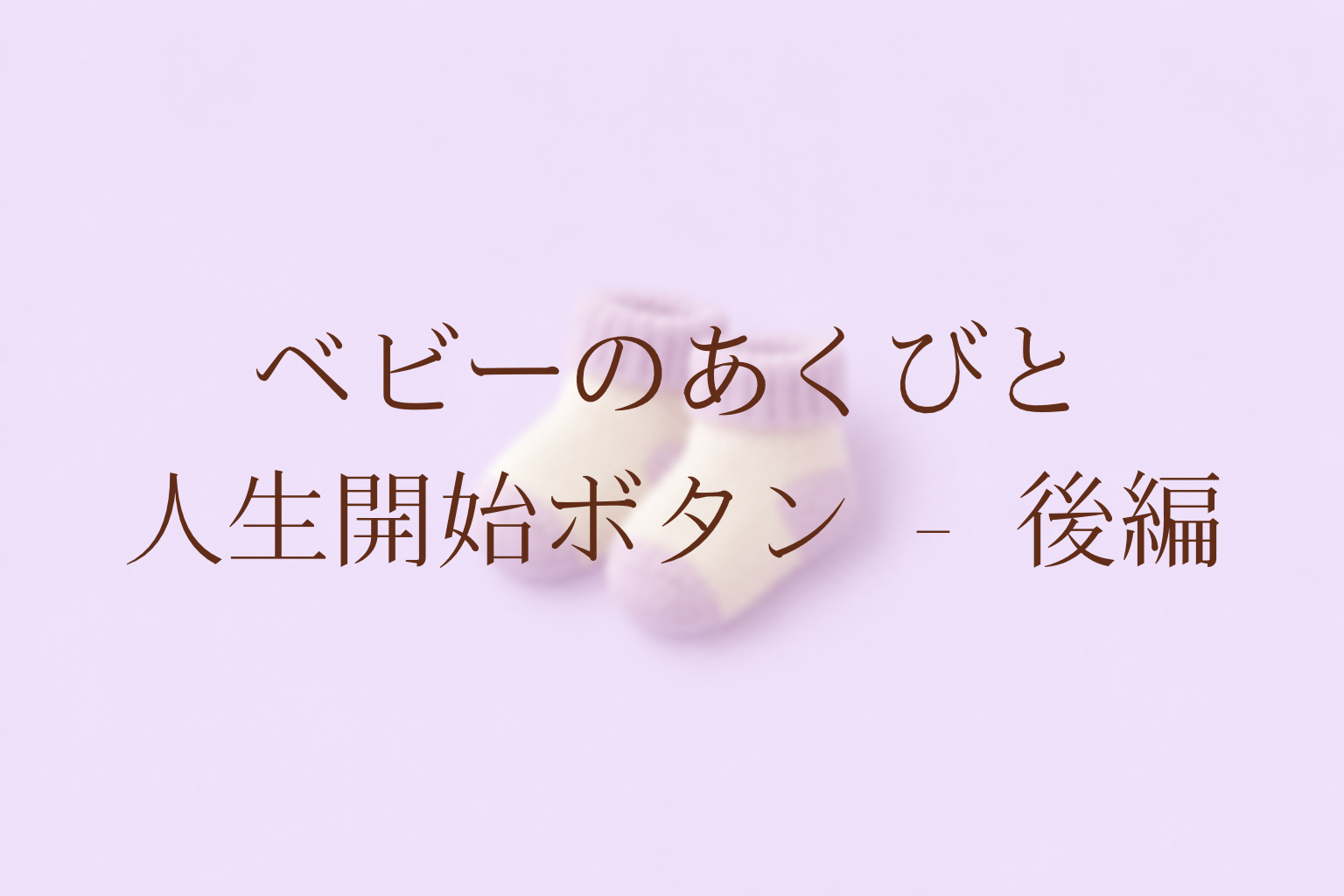ベビーのあくびと人生開始ボタン – 後編